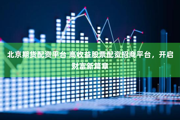 北京期货配资平台 高收益股票配资招商平台，开启财富新篇章