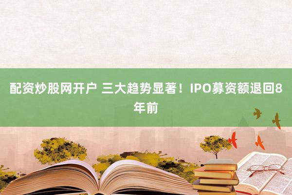 配资炒股网开户 三大趋势显著！IPO募资额退回8年前