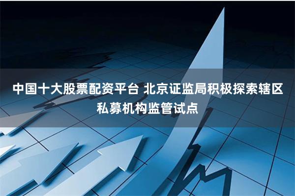 中国十大股票配资平台 北京证监局积极探索辖区私募机构监管试点
