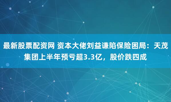 最新股票配资网 资本大佬刘益谦陷保险困局：天茂集团上半年预亏超3.3亿，股价跌四成
