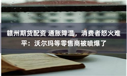 赣州期货配资 通胀降温，消费者怒火难平：沃尔玛等零售商被喷爆了