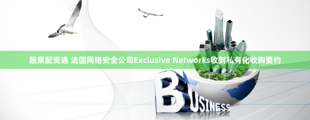 股票配资通 法国网络安全公司Exclusive Networks收到私有化收购要约